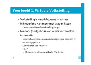 Voorbeeld 1. Virtuele Volkstelling
‐ Volkstelling is verplicht, eens in 10-jaar
‐ In Nederland niet meer met vragenlijsten
• Laatste traditionele volkstelling in 1971
‐ Nu door (her)gebruik van reeds verzamelde
informatie
• Grootschalig koppelen van administratieve bronnen en
enquêtegegevens
• Controleren van resultaat
• Hoe?
• Met een visualisatiemethode: Tableplot
9
 