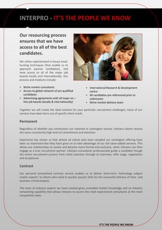 INTERPRO - IT’S THE PEOPLE WE KNOW

Our resourcing process
ensures that we have
access to all of the best
candidates.
We utilise sophisticated in-house head-
hunting techniques (that enable us to
approach passive candidates), and
have access to all of the major job
boards locally and internationally. Our
process and mediums include:

• Niche market consultants                            • International Research & Development
• Access to global network of pre qualified             centre
  candidates                                          • All candidates pre referenced prior to
• Advertising agreements with all major on –            submission
  line job boards (locally & internationally)         • Niche market delivery team

Together we will create the ideal solution for your particular recruitment challenges; many of our
services have been born out of specific client needs.

Permanent
Regardless of whether you commission our retained or contingent service, Interpro clients receive
the same consistently high level of commitment and attention.

Experience has shown us that almost all clients who have sampled our contingent offering have
been so impressed that they have gone on to take advantage of our full value-added services. This
allows our relationships to evolve and become more formal and exclusive, when Interpro can then
engage as a true recruitment partner. Interpro consultants professionally guide a candidate though
the entire recruitment process from initial selection through to interview, offer stage, negotiation
and acceptance.

Contract
Our personal streamlined contract service enables us to deliver short-term ‘technology subject
matter experts’ to clients who need to quickly acquire skills for the successful delivery of time- and
business critical projects.

The team of industry experts we have created gives unrivalled market knowledge and an industry
networking capability that allows Interpro to source the most experienced consultants at the most
competitive rates.




                                                                  IT’S THE PEOPLE WE KNOW
 