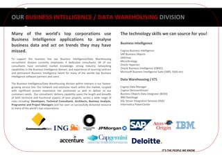 OUR BUSINESS INTELLIGENCE / DATA WAREHOUSING DIVISION

Many of the world’s top corporations use                                                The technology skills we can source for you!
Business Intelligence applications to analyse
                                                                                        Business Intelligence
business data and act on trends they may have
missed.                                                                                 Cognos Business Intelligence
                                                                                        SAP Business Objects
To support this business line our Business Intelligence/Data Warehousing                QlikView
recruitment division currently employees 4 dedicated consultants. All of our            MicroStrategy
consultants have unrivalled market knowledge, strong Industry networking                Oracle Hyperion
capabilities in the Business Intelligence domain, and experience of sourcing contract   Oracle Business Intelligence (OBIEE)
and permanent Business Intelligence talent for many of the worlds top Business          Microsoft Business Intelligence Suite (SSRS, SSAS etc)
Intelligence software partners and users.
                                                                                        Data Warehousing / ETL
The Business Intelligence/Data Warehousing division within Interpro is our fastest-
growing service line. Our network and extensive reach within this market, coupled       Cognos Data Manager
with significant proven experience has positioned us well to deliver to our             Cognos DecisionStream
customers needs. Our consultants' delivery capability spans the length and breadth      Business Objects Data Integrator (BODI)
of both technical and functional aspects of your projects, across a wide range of       IBM DataStage
roles including: Developers, Technical Consultants, Architects, Business Analysts,      SQL Server Integration Services (SSIS)
Programme and Project Managers and has seen us successfully delivered resource          Informatica PowerCenter
to many of the world’s top corporations.




                                                                                                                           IT’S THE PEOPLE WE KNOW
 