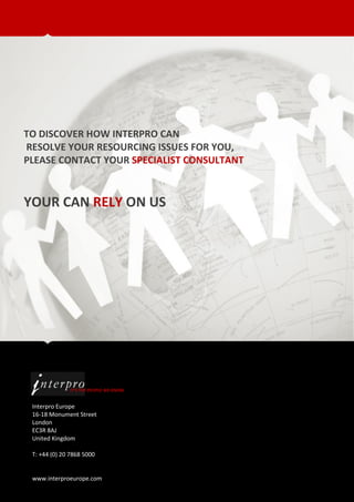 TO DISCOVER HOW INTERPRO CAN
RESOLVE YOUR RESOURCING ISSUES FOR YOU,
PLEASE CONTACT YOUR SPECIALIST CONSULTANT



YOUR CAN RELY ON US




              IT’S THE PEOPLE WE KNOW


 Interpro Europe
 16-18 Monument Street
 London
 EC3R 8AJ
 United Kingdom

 T: +44 (0) 20 7868 5000


 www.interproeurope.com
 
