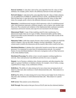 11
Derived Attribute A value that is derived by some algorithm from the values of other
attributes; for example, profit, which is the difference between revenue and expense.
Derived Column A value derived by some algorithm from the values of other columns;
see also DERIVED ATTRIBUTE, DERIVED DATA ITEM , and DERIVED FIELD.
Derived Data Item A value derived by some algorithm from the values of other data
items; for example, profit, which is the difference between revenue and expense.
Dimension A multidimensional structure which represents a side of a multidimensional
cube. Each dimension represents a different category, such as region, time, product type.
Discovery The evaluation and validation of the implemented data warehouse increment,
experiences and lessons learned, and scope for next increment to be developed.
Dimensional Model: A type of data modeling suited for data warehousing. In a
dimensional model, there are two types of tables: dimensional tables and fact tables.
Dimensional table records information on each dimension, and fact table records all the
"fact", or measures.
Dimension Table A table that contains discrete values (usually a countable text field like
school or degree). Also see fact table. Imagine viewing a spreadsheet. The row and
column names would be the dimensions and the numeric data within would be the facts.
Distributed Database A database that is physically located on more than one computer
processor. It is connected via some form of communications network. An essential
feature of a true distributed database is that users or programs work as if they had access
to the whole database locally.
Distributed Processing The ability to have several computers working together in a
network, where each processor runs different activities for a user, as required.
Domain A set of business validation rules, format constraints, and other properties that
apply to a group of attributes or database columns; for example: a list of values, a range,
a qualified list or range, or any combination of these.
Drill-Down :The ability of a data-mining tool to move down into increasing levels of
detail in a data mart, data warehouse or multi-dimensional data cube. Data analysis to a
child attribute
Drill Up:The ability of a data-mining tool to move back up into higher levels of data in a
data mart, data warehouse or multi-dimensional data cube. Data analysis to a parent
attribute.
Drill Across: Data analysis across dimensions.
Drill Through: Data analysis that goes from an OLAP cube into the relational database.
 