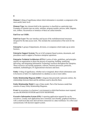 12
E
Element A thing of significance about which information is recorded; a component at the
most useful, basic level.
Element Type Any element held in the repository is classified as a particular type.
Examples of element type are entity, attribute, program module, process, table, diagram,
text, softbox. Occurrences or instances of these are called elements.
End User see USER .
End-User Layer The user interface and layout of the multidimensional structures
designed for the data access tools. This includes the customization of the tools for the
users.
Enterprise A group of departments, divisions, or companies which make up an entire
business.
Enterprise Support Systems The set of all computer-based systems, documents, and
procedures used in support of business enterprise operations.
Enterprise Technical Architecture (ETA) A series of rules, guidelines, and principles
used by an organization to direct the process of acquiring, building, modifying,
delivering, and integrating Information Technology resources throughout the enterprise.
These resources can include equipment, software, business processors, protocols,
standards, methodologies, IT organizational structures and more.
Entity A thing of significance, whether real or imagined, about which information eeds
to be known or held. It is implemented in a database as one or more tables.
Entity Relationship Diagram (ERD) A diagram that pictorially represents entities, the
relationships between them and the attributes used to describe them.
Entity Relationship Model A type of data model. Part of the business model that
consists of many Entity Relationship Diagrams.
Event An occurrence in a business’s environment to which that business must respond;
see also BUSINESS SYSTEM and EVENT RESPONSE .
Executive Information System (EIS) A reporting application targeted for use by
executives. Usually such applications have extremely user-friendly, graphical interfaces
with a small local data store derived from connection to a data warehouse. It is often used
synonymously with decision support system.
 