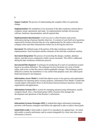 15
I
Impact Analysis The process of understanding the complete effect of a particular
change.
Implementation The installation of an increment of the data warehouse solution that is
complete, tested, operational, and ready. An implementation includes all necessary
software, hardware, documentation, and all required data.
Implementation Questionnaire A tool you use to collect business and system
information during a business baseline interview. It consists of a pre-built set of questions
organized by business function that are to be supplemented by the analyst with relevant
company terms and other characteristics before use in driving the interview.
Increment The defined scope of the portion of the data warehouse selected for
implementation. Each increment satisfies elements of the total data warehouse solution.
Increment Integration The process of reconciling the designs, modules, database
objects, and data access components within a given increment. This effort is addressed
during the data warehouse architecture process.
Incremental Development A technique for producing all or part of a production system
based on an outline definition. The technique involves iterations of a cycle of build,
refine, and review so that the correct solution gradually emerges. This technique can be
difficult to control, but nonetheless is very useful when properly used; also called quick
build and interactive development.
Information Access Model A model that depicts access to key process and organization
information for reporting and/or security purposes. Information Flow Model A model that
visually depicts information flows in the business between business functions, business
organizations and applications.
Information Systems (IS) A system for managing and processing information, usually
computer-based. Also, a functional group within a business that manages the
development and operations of the business’s information
systems.
Information Systems Strategies (ISS) A method that aligns information technology
priorities with business strategies and defines the approach to take to achieve those goals.
Initial Deliverable A deliverable is initial if it is intended to be updated later. An initial
deliverable is usually preliminary and its content changeable by a later task when more
information is known.
 