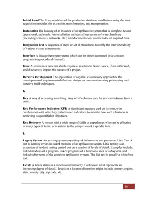 16
Initial Load The first population of the production database installations using the data
acquisition modules for extraction, transformation, and transportation.
Installation The loading of an instance of an application system that is complete, tested,
operational, and ready. An installation includes all necessary software, hardware
(including terminals, networks, etc.) and documentation, and includes all required data.
Integration Test A sequence of steps or set of procedures to verify the inter-operability
of various system components.
Interface A linkage between systems which can be either automated (via software
programs) or procedural (manual).
Issue A situation or concern which requires a resolution. Some issues, if not addressed,
could adversely impact the success of a project.
Iterative Development The application of a cyclic, evolutionary approach to the
development of requirements definition, design, or construction using prototyping and
iterative build techniques.
K
Key A way of accessing something. Any set of columns used for retrieval of rows from a
table.
Key Performance Indicator (KPI) A significant measure used on its own, or in
combination with other key performance indicators, to monitor how well a business is
achieving its quantifiable objectives.
Key Resource A person with a wide range of skills or experiences who can be effective
in many types of tasks, or is critical to the completion of a specific task.
L
Legacy System An existing system repository of information and processes. Link Test A
test to identify errors in linked modules of an application system. Link testing is an
extension of module testing carried out on a number of levels of detail. Examples include,
linked modules of a program, linked programs of a functional area or subsystem, and
linked subsystems of the complete application system. The link test is usually a white box
test.
Level: A tier or strata in a dimensional hierarchy. Each lower level represents an
increasing degree of detail. Levels in a location dimension might include country, region,
state, county, city, zip code, etc.
 