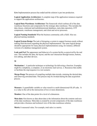 17
Live Implementation process has ended and the solution is put into production.
Logical Application Architecture A complete map of the application instances required
to support the applications architecture.
Logical Data Warehouse Architecture The framework which outlines all of the data
warehouse functions and components for the strategic data warehouse. This includes the
data classes, relational and multidimensional databases, meta data repository, ETT
components, warehouse management, and client and server processes.
Logical Naming Standards What the business community calls a field. Also see
physical naming standards.
Logical System Design The task of designing a system to support business needs without
making final decisions regarding the physical implementation. The same logical design
should be appropriate for many physical implementations using, for instance, different
versions of a database management system.
Look and Feel The appearance and behavior of a system facility as perceived by the end
user. This includes the data, the layout, and the user interaction through menus, buttons,
text editing, and other devices.
M
Mechanism 1. A particular technique or technology for delivering a function. Examples
might be a telephone, a computer, or an electronic mail service. 2. Resources that enable
or facilitate the step/sequence in a test scenario.
Merge-Purge The process of compiling multiple data records, retaining the desired data,
and removing unwanted data. This process may be invoked during the data acquisition
process.
Measure: A quantifiable variable or value stored in a multi-dimensional OLAP cube. It
is a value in the cell at the intersection of two or more dimensions.
Member: One of the data points for a level of a dimension.
Meta data Also known as data about data is the information about the contents and uses
of the data warehouse. Meta data is created by several components of the data warehouse
and provides a business and technical view of the data warehouse solution.
Metric:A measured value. For example, total sales is a metric.
 