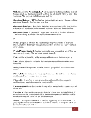 19
On-Line Analytical Processing (OLAP) On-line retrieval and analysis of data to reveal
business trends and statistics not directly visible in the data directly retrieved from a data
warehouse. Also known as multidimensional analysis.
Operational Datastore (ODS) A database structure that is a repository for near real-time
operational data rather than long term trend data.
Operational Data Source The current operational system which contains the source data
to be extracted, transformed, and transported to the data warehouse database objects.
Operational System A system which supports the operations of the client’s business.
These systems may be mission critical systems or support systems.
P
Phase A grouping of activities that lead to a major project deliverable or milestone.
Phase Completion The project management tasks which conclude and secure client sign-
off of a phase.
Physical Naming Standards Standard portion of a name assinged to a type of field (ex.
Amt, flag, derived, etc.) Also see logical naming standards.
Pilot An initial project which will serve as a model or template for future projects.
Plan A scheme, method or design for the attainment of some objective or to achieve
something.
Prerequisite Something needed by a task produced by a previous task or an external
source.
Primary Index An index used to improve performance on the combination of columns
most frequently used to access rows in a table.
Primary Key A set of one or more columns in a database table whose values, in
combination, are required to be unique within the table.
Problem Report The mechanism by which a problem is recorded, investigated, resolved
and verified.
Procedure A written set of steps that specifies how to carry out a business function. If
the business function is system-assisted, its corresponding procedure will indicate how
the application system carries out that business function.
Process 1. The sequential execution of functions triggered by one or more events. 2. A
grouping of tasks within a method based on common functions or disciplines which lead
to one or more key deliverables.
 