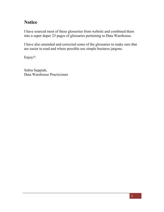 2
Notice
I have sourced most of these glossories from website and combined them
into a super duper 23 pages of glossaries pertaining to Data Warehouse.
I have also amended and corrected some of the glossaries to make sure that
are easier to read and where possible use simple business jargons.
Enjoy!!
Subra Suppiah,
Data Warehouse Practicioner
 