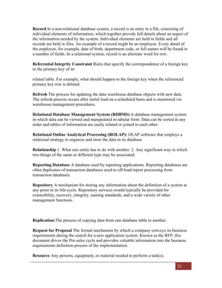 21
Record In a non-relational database system, a record is an entry in a file, consisting of
individual elements of information, which together provide full details about an aspect of
the information needed by the system. Individual elements are held in fields and all
records are held in files. An example of a record might be an employee. Every detail of
the employee, for example, date of birth, department code, or full names will be found in
a number of fields. In a relational system, record is an alternate word for row.
Referential Integrity Constraint Rules that specify the correspondence of a foreign key
to the primary key of its
related table. For example, what should happen to the foreign key when the referenced
primary key row is deleted.
Refresh The process for updating the data warehouse database objects with new data.
The refresh process occurs after initial load on a scheduled basis and is monitored via
warehouse management procedures.
Relational Database Management System (RDBMS) A database management system
in which data can be viewed and manipulated in tabular form. Data can be sorted in any
order and tables of information are easily related or joined to each other.
Relational Online Analytical Processing (ROLAP): OLAP software that employs a
relational strategy to organize and store the data in its database
Relationship 1. What one entity has to do with another. 2. Any significant way in which
two things of the same or different type may be associated.
Reporting Database A database used by reporting applications. Reporting databases are
often duplicates of transaction databases used to off-load report processing from
transaction databases.
Repository A mechanism for storing any information about the definition of a system at
any point in its life-cycle. Repository services would typically be provided for
extensibility, recovery, integrity, naming standards, and a wide variety of other
management functions.
Replication:The process of copying data from one database table to another.
Request for Proposal The formal mechanism by which a company conveys its business
requirements during the search for a new application system. Known as the RFP, this
document drives the Pre-sales cycle and provides valuable information into the business
requirements definition process of the implementation.
Resource Any persons, equipment, or material needed to perform a task(s).
 