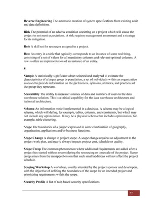 22
Reverse Engineering The automatic creation of system specifications from existing code
and data definitions.
Risk The potential of an adverse condition occurring on a project which will cause the
project to not meet expectations. A risk requires management assessment and a strategy
for its mitigation.
Role A skill set for resources assigned to a project.
Row An entry in a table that typically corresponds to an instance of some real thing,
consisting of a set of values for all mandatory columns and relevant optional columns. A
row is often an implementation of an instance of an entity.
S
Sample A statistically-significant subset selected and analyzed to estimate the
characteristics of a larger group or population; a set of individuals within an organization
assessed to provide information on the preferences, opinions, attitudes, and practices of
the group they represent.
Scaleability The ability to increase volumes of data and numbers of users to the data
warehouse solution. This is a critical capability for the data warehouse architecture and
technical architecture.
Schema An information model implemented in a database. A schema may be a logical
schema, which will define, for example, tables, columns, and constraints, but which may
not include any optimization. It may be a physical schema that includes optimization, for
example, table clustering.
Scope The boundaries of a project expressed in some combination of geography,
organization, applications and/or business functions.
Scope Change A change to project scope. A scope change requires an adjustment to the
project work plan, and nearly always impacts project cost, schedule or quality.
Scope Creep The common phenomenon where additional requirements are added after a
project has started without reconsidering the resourcing or timescale of the project. Scope
creep arises from the misapprehension that such small additions will not affect the project
schedule.
Scoping Workshop A workshop, usually attended by the project sponsor and developers,
with the objective of defining the boundaries of the scope for an intended project and
prioritizing requirements within the scope.
Security Profile A list of role-based security specifications.
 
