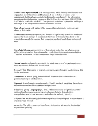 23
Service Level Agreement (SLA) A binding contract which formally specifies end-user
expectation about the solution and tolerances. It is a collection of service level
requirements that have been negotiated and mutually agreed upon by the information
providers and the information consumers. The SLA has three attributes: STRUCTURE,
PRECISION, AND FEASIBILITY. This agreement establishes expectations and impacts
the design of the components of the data warehouse solution.
Sign-off Agreement with a client of the successful completion of a project, project
phase, or deliverable.
Scalable:The attribute or capability of a database to significantly expand the number of
records that it can manage. It also refers to hardware systems and their ability to be
expanded or upgraded to increase their processing speed and handle larger volumes of
data.
Snowflake Schema:A common form of dimensional model. In a snowflake schema,
different hierarchies in a dimension can be extended into their own dimensional tables.
Therefore, a dimension can have more than a single dimension table.
Source Module A physical program unit. An application system’s repository of source
code is controlled at the source module level.
Source System The internal or external computer system which provides the source data
for the warehouse.
Stakeholder A person, group, or business unit that has a share or an interest in a
particular activity or set of activities.
Standard A set of rules for ensuring quality. Usually standards are defined for products,
deliverables or deliverable components and processes.
Structured Query Language (SQL) The ANSI internationally accepted standard for
relational database systems, covering not only query but also data definition,
manipulation, security, and some aspects of referential and entity integrity.
Subject Area An area of major interest or importance to the enterprise. It is centered on a
major resource, product,
or activity. The subject areas provide reference information when conducting detailed
requirements gathering.
 