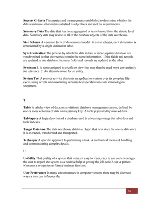 24
Success Criteria The metrics and measurements established to determine whether the
data warehouse solution has satisfied its objectives and met the requirements.
Summary Data The data that has been aggregated or transformed from the atomic level
data. Summary data may reside in all of the database objects of the data warehouse.
Star Schema:A common form of dimensional model. In a star schema, each dimension is
represented by a single dimension table.
Synchronization:The process by which the data in two or more separate database are
synchronized so that the records contain the same information. If the fields and records
are updated in one database the same fields and records are updated in the other
Synonym 1. A name assigned to a table or view that may then be used more conveniently
for reference. 2. An alternate name for an entity.
System Test A project activity that tests an application system over its complete life-
cycle, using scripts and associating scenario test specifications into chronological
sequences.
T
Table A tabular view of data, on a relational database management system, defined by
one or more columns of data and a primary key. A table populated by rows of data.
Tablespace A logical portion of a database used in allocating storage for table data and
table indexes.
Target Database The data warehouse database object that is to store the source data once
it is extracted, transformed and transported.
Technique A specific approach to performing a task. A methodical means of handling
and communicating complex details.
U
Usability That quality of a system that makes it easy to learn, easy to use and encourages
the user to regard the system as a positive help in getting the job done. User A person
who uses a system to perform a business function.
User Preferences In many circumstances in computer systems there may be alternate
ways a user can influence the
 
