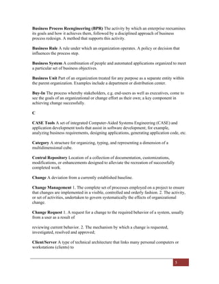5
Business Process Reengineering (BPR) The activity by which an enterprise reexamines
its goals and how it achieves them, followed by a disciplined approach of business
process redesign. A method that supports this activity.
Business Rule A rule under which an organization operates. A policy or decision that
influences the process step.
Business System A combination of people and automated applications organized to meet
a particular set of business objectives.
Business Unit Part of an organization treated for any purpose as a separate entity within
the parent organization. Examples include a department or distribution center.
Buy-In The process whereby stakeholders, e.g. end-users as well as executives, come to
see the goals of an organizational or change effort as their own; a key component in
achieving change successfully.
C
CASE Tools A set of integrated Computer-Aided Systems Engineering (CASE) and
application development tools that assist in software development; for example,
analyzing business requirements, designing applications, generating application code, etc.
Category A structure for organizing, typing, and representing a dimension of a
multidimensional cube.
Central Repository Location of a collection of documentation, customizations,
modifications, or enhancements designed to alleviate the recreation of successfully
completed work.
Change A deviation from a currently established baseline.
Change Management 1. The complete set of processes employed on a project to ensure
that changes are implemented in a visible, controlled and orderly fashion. 2. The activity,
or set of activities, undertaken to govern systematically the effects of organizational
change.
Change Request 1. A request for a change to the required behavior of a system, usually
from a user as a result of
reviewing current behavior. 2. The mechanism by which a change is requested,
investigated, resolved and approved;
Client/Server A type of technical architecture that links many personal computers or
workstations (clients) to
 