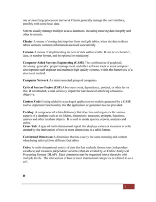6
one or more large processors (servers). Clients generally manage the user interface,
possibly with some local data.
Servers usually manage multiple-access databases, including ensuring data integrity and
other invariants.
Cluster A means of storing data together from multiple tables, when the data in those
tables contains common information accessed concurrently.
Column A means of implementing an item of data within a table. It can be in character,
date, or number format, and be optional or mandatory.
Computer-Aided Systems Engineering (CASE) The combination of graphical,
dictionary, generator, project management, and other software tools to assist computer
development staff engineer and maintain high-quality systems, within the framework of a
structured method.
Computer Network An interconnected group of computers.
Critical Success Factor (CSF) A business event, dependency, product, or other factor
that, if not attained, would seriously impair the likelihood of achieving a business
objective.
Custom Code Coding added to a packaged application or module generated by a CASE
tool to implement functionality that the application or generator has not provided.
Catalog: A component of a data dictionary that describes and organizes the various
aspects of a database such as its folders, dimensions, measures, prompts, functions,
queries and other database objects. It is used to create queries, reports, analyses and
cubes.
Cross Tab: A type of multi-dimensional report that displays values or measures in cells
created by the intersection of two or more dimensions in a table format.
Conformed Dimension:A dimension that has exactly the same meaning and content
when being referred from different fact tables
Cube: A multi-dimensional matrix of data that has multiple dimensions (independent
variables) and measures (dependent variables) that are created by an Online Analytical
Processing System (OLAP). Each dimension may be organized into a hierarchy with
multiple levels. The intersection of two or more dimensional categories is referred to as a
cell.
D
 