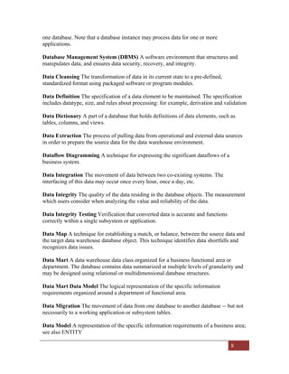 8
one database. Note that a database instance may process data for one or more
applications.
Database Management System (DBMS) A software environment that structures and
manipulates data, and ensures data security, recovery, and integrity.
Data Cleansing The transformation of data in its current state to a pre-defined,
standardized format using packaged software or program modules.
Data Definition The specification of a data element to be maintained. The specification
includes datatype, size, and rules about processing: for example, derivation and validation
Data Dictionary A part of a database that holds definitions of data elements, such as
tables, columns, and views.
Data Extraction The process of pulling data from operational and external data sources
in order to prepare the source data for the data warehouse environment.
Dataflow Diagramming A technique for expressing the significant dataflows of a
business system.
Data Integration The movement of data between two co-existing systems. The
interfacing of this data may occur once every hour, once a day, etc.
Data Integrity The quality of the data residing in the database objects. The measurement
which users consider when analyzing the value and reliability of the data.
Data Integrity Testing Verification that converted data is accurate and functions
correctly within a single subsystem or application.
Data Map A technique for establishing a match, or balance, between the source data and
the target data warehouse database object. This technique identifies data shortfalls and
recognizes data issues.
Data Mart A data warehouse data class organized for a business functional area or
department. The database contains data summarized at multiple levels of granularity and
may be designed using relational or multidimensional database structures.
Data Mart Data Model The logical representation of the specific information
requirements organized around a department of functional area.
Data Migration The movement of data from one database to another database -- but not
necessarily to a working application or subsystem tables.
Data Model A representation of the specific information requirements of a business area;
see also ENTITY
 