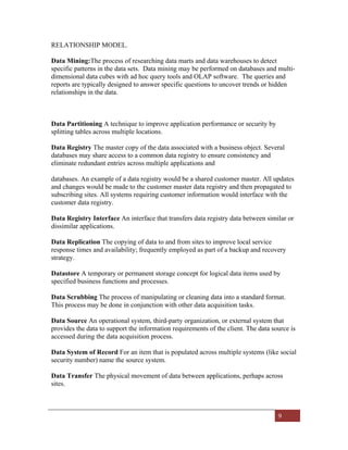 9
RELATIONSHIP MODEL.
Data Mining:The process of researching data marts and data warehouses to detect
specific patterns in the data sets. Data mining may be performed on databases and multi-
dimensional data cubes with ad hoc query tools and OLAP software. The queries and
reports are typically designed to answer specific questions to uncover trends or hidden
relationships in the data.
Data Partitioning A technique to improve application performance or security by
splitting tables across multiple locations.
Data Registry The master copy of the data associated with a business object. Several
databases may share access to a common data registry to ensure consistency and
eliminate redundant entries across multiple applications and
databases. An example of a data registry would be a shared customer master. All updates
and changes would be made to the customer master data registry and then propagated to
subscribing sites. All systems requiring customer information would interface with the
customer data registry.
Data Registry Interface An interface that transfers data registry data between similar or
dissimilar applications.
Data Replication The copying of data to and from sites to improve local service
response times and availability; frequently employed as part of a backup and recovery
strategy.
Datastore A temporary or permanent storage concept for logical data items used by
specified business functions and processes.
Data Scrubbing The process of manipulating or cleaning data into a standard format.
This process may be done in conjunction with other data acquisition tasks.
Data Source An operational system, third-party organization, or external system that
provides the data to support the information requirements of the client. The data source is
accessed during the data acquisition process.
Data System of Record For an item that is populated across multiple systems (like social
security number) name the source system.
Data Transfer The physical movement of data between applications, perhaps across
sites.
 