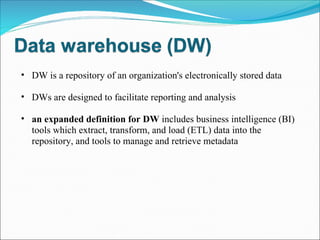 DW is a repository of an organization's electronically stored data DWs are designed to facilitate reporting and analysis an expanded definition for DW  includes business intelligence (BI) tools which extract, transform, and load (ETL) data into the repository, and tools to manage and retrieve metadata 