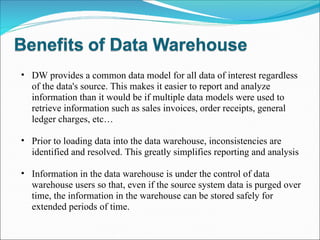 DW provides a common data model for all data of interest regardless of the data's source. This makes it easier to report and analyze information than it would be if multiple data models were used to retrieve information such as sales invoices, order receipts, general ledger charges, etc… Prior to loading data into the data warehouse, inconsistencies are identified and resolved. This greatly simplifies reporting and analysis Information in the data warehouse is under the control of data warehouse users so that, even if the source system data is purged over time, the information in the warehouse can be stored safely for extended periods of time.  