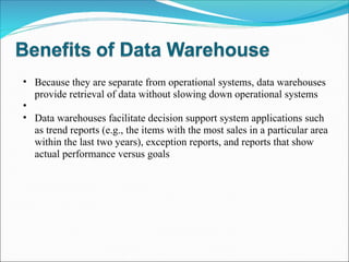 Because they are separate from operational systems, data warehouses provide retrieval of data without slowing down operational systems Data warehouses facilitate decision support system applications such as trend reports (e.g., the items with the most sales in a particular area within the last two years), exception reports, and reports that show actual performance versus goals 