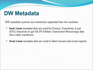 DW metadata systems are sometimes separated into two sections: back room  metadata that are used for Extract, Transform, Load (ETL) functions to get OLTP (Online Transaction Processing) data into a data warehouse  front room  metadata that are used to label screens and create reports  