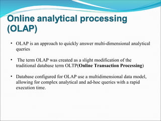 OLAP is an approach to quickly answer multi-dimensional analytical queries   The term OLAP was created as a slight modification of the traditional database term OLTP( Online Transaction Processing ) Database configured for OLAP use a multidimensional data model, allowing for complex analytical and ad-hoc queries with a rapid execution time.  