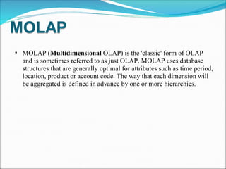MOLAP ( Multidimensional  OLAP) is the 'classic' form of OLAP and is sometimes referred to as just OLAP. MOLAP uses database structures that are generally optimal for attributes such as time period, location, product or account code. The way that each dimension will be aggregated is defined in advance by one or more hierarchies. 