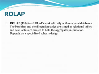ROLAP  (Relational OLAP) works directly with relational databases. The base data and the dimension tables are stored as relational tables and new tables are created to hold the aggregated information. Depends on a specialized schema design 