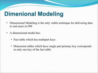 Dimensional Modeling is the only viable technique for delivering data to end users in DW A dimensional model has: Fact table which has multipart keys Dimension tables which have single part primary key corresponds to only one key of the fact table 