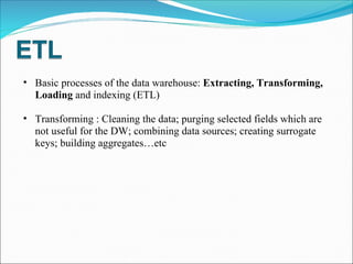 Basic processes of the data warehouse:  Extracting, Transforming, Loading  and indexing (ETL) Transforming : Cleaning the data; purging selected fields which are not useful for the DW; combining data sources; creating surrogate keys; building aggregates…etc 