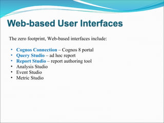The zero footprint, Web-based interfaces include: Cognos Connection  – Cognos 8 portal Query Studio  – ad hoc report  Report Studio   – report authoring tool Analysis Studio  Event Studio  Metric Studio  