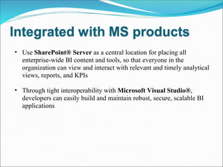 Use  SharePoint® Server  as a central location for placing all enterprise-wide BI content and tools, so that everyone in the organization can view and interact with relevant and timely analytical views, reports, and KPIs Through tight interoperability with  Microsoft Visual Studio® , developers can easily build and maintain robust, secure, scalable BI applications 