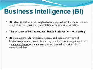 BI  refers to  technologies, applications and practices  for the collection, integration, analysis, and presentation of business information The purpose of BI is to support better business decision making BI  systems provide historical, current, and predictive views of business operations, most often using data that has been gathered into a  data warehouse  or a data mart and occasionally working from operational data 