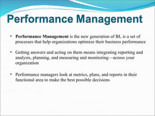 Performance Management  is   the new generation of BI, is a set of processes that help organizations optimize their business performance Getting answers and acting on them means integrating reporting and analysis, planning, and measuring and monitoring—across your organization Performance managers look at metrics, plans, and reports in their functional area to make the best possible decisions 
