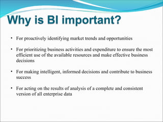For proactively identifying market trends and opportunities For prioritizing business activities and expenditure to ensure the most efficient use of the available resources and make effective business decisions For making intelligent, informed decisions and contribute to business success For acting on the results of analysis of a complete and consistent version of all enterprise data 
