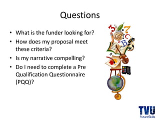 Questions
• What is the funder looking for?
• How does my proposal meet 
  these criteria?
• Is my narrative compelling?
• Do I need to complete a Pre 
  Qualification Questionnaire 
  (PQQ)?
 