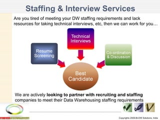 Staffing & Interview Services Copyrights 2009,BI-DW Solutions, India Are you tired of meeting your DW staffing requirements and lack  resources for taking technical interviews, etc, then we can work for you… We are actively  looking to partner with recruiting and staffing  companies to meet their Data Warehousing staffing requirements 