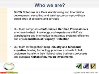 BI-DW Solutions  is a Data Warehousing and Informatica development, consulting and training company providing a broad array of solutions and services Our team comprises of  Informatica Certified Professionals  who have in-depth knowledge and experience with Data Warehousing and Informatica to maximize system's efficiency and ensure  Intellectual Property Protection  Our team leverage their  deep industry and functional expertise , leading technology practices and skills to help customers transform their highest-value business processes and generate  highest Returns on investments Who we are? Copyrights 2009,BI-DW Solutions, India 