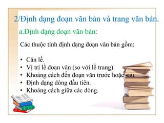 2/Định dạng đoạn văn bản và trang văn bản.
Các thuộc tính định dạng đoạn văn bản gồm:
• Căn lề.
• Vị trí lề đoạn văn (so với lề trang).
• Khoảng cách đến đoạn văn trước hoặc sau.
• Định dạng dòng đầu tiên.
• Khoảng cách giữa các dòng.
a.Định dạng đoạn văn bản:
 