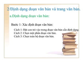 2/Định dạng đoạn văn bản và trang văn bản.
a.Định dạng đoạn văn bản:
Cách 1: Đặt con trỏ vào trong đoạn văn bản cần định dạng.
Cách 2: Chọn một phần đoạn văn bản.
Cách 3: Chọn toàn bộ đoạn văn bản.
Bước 1: Xác định đoạn văn bản:
 