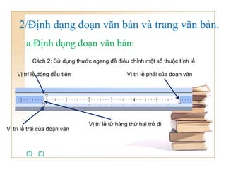 Cách 2: Sử dụng thước ngang để điều chỉnh một số thuộc tính lề
Vị trí lề từ hàng thứ hai trở đi
Vị trí lề phải của đoạn văn
Vị trí lề trái của đoạn văn
Vị trí lề dòng đầu tiên
2/Định dạng đoạn văn bản và trang văn bản.
a.Định dạng đoạn văn bản:
(*) (*)
 