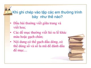 Khi ghi chép vào tập các em thường trình
bày như thế nào?
• Đầu bài thường viết giữa trang và
viết hoa;
• Các đề mục thường viết lùi ra lề khác
màu hoặc gạch chân;
• Nội dung có thể gạch đầu dòng, có
thể dùng số và số la mã để đánh dấu
đề mục…
 
