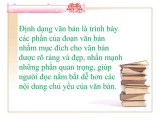 Định dạng văn bản là trình bày
các phần của đoạn văn bản
nhằm mục đích cho văn bản
được rõ ràng và đẹp, nhấn mạnh
những phần quan trọng, giúp
người đọc nắm bắt dễ hơn các
nội dung chủ yếu của văn bản.
 