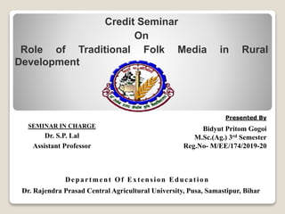 Presented By
Bidyut Pritom Gogoi
M.Sc.(Ag.) 3rd Semester
Reg.No- M/EE/174/2019-20
Dr. Rajendra Prasad Central Agricultural University, Pusa, Samastipur, Bihar
SEMINAR IN CHARGE
Dr. S.P. Lal
Assistant Professor
Credit Seminar
On
Role of Traditional Folk Media in Rural
Development
Department Of Extension Education
 