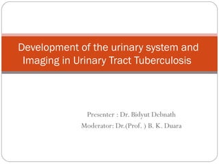 Presenter : Dr. Bidyut Debnath
Moderator: Dr.(Prof. ) B. K. Duara
Development of the urinary system and
Imaging in Urinary Tract Tuberculosis
 