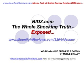 BIDZ.com The Whole Shocking Truth -  Exposed... www.MoonlightReviews.com   home-based business opportunity reviews   WORK-AT-HOME BUSINESS REVIEWS By MERLE BRALEY www.MoonlightReviews.com  takes a look at Online Jewelry Auction BIDZ.com… www.MoonlightReviews.com/220/bidzcom/ 