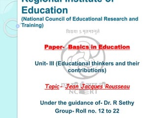 Regional Institute of
Education
(National Council of Educational Research and
Training)
Paper- Basics in Education
Unit- III (Educational thinkers and their
contributions)
Topic- Jean Jacques Rousseau
Under the guidance of- Dr. R Sethy
Group- Roll no. 12 to 22
 