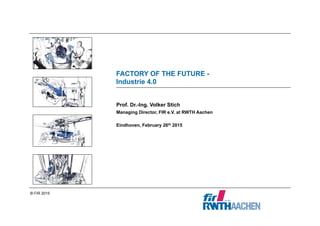 © FIR 2015
Prof. Dr.-Ing. Volker Stich
Managing Director, FIR e.V. at RWTH Aachen
Eindhoven, February 26th 2015
FACTORY OF THE FUTURE -
Industrie 4.0
 