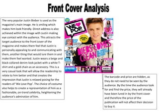 The very popular Justin Bieber is used as the
magazine’s main image. He is smiling which
makes him look friendly. Direct address is also
achieved within the image with Justin making
eye contact with the audience. This attracts the
target audience to the front cover of the
magazine and makes them feel that Justin is
personally appealing to and communicating with
them, another thing that would lure them in and
make them feel wanted. Justin wears a beige and
black collared denim-look jacket with a white T-
shirt and a gold chain as an accessory. This is a
very casual look that will allow the readership to
relate to him better and that creates the            The barcode and price are hidden, as
impression that Justin is relaxed posing for the     they do not need to be seen by the
readers of ‘We Love Pop’. The choice of costume      audience. By the time the audience look
also helps to create a representation of him as a    for and find the price, they will already
fashionable, on-trend celebrity, heightening the     have been lured in by the front cover
audience’s admiration of him.                        and therefore the price of the
                                                     publication will not affect their decision
                                                     to buy it.
 