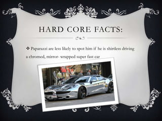 HARD CORE FACTS:
 Paparazzi are less likely to spot him if he is shirtless driving
a chromed, mirror- wrapped super fast car
 
