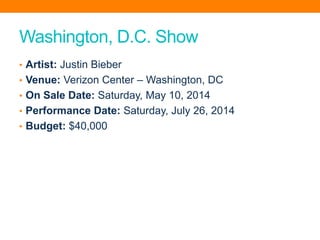 Washington, D.C. Show
• Artist: Justin Bieber
• Venue: Verizon Center – Washington, DC
• On Sale Date: Saturday, May 10, 2014
• Performance Date: Saturday, July 26, 2014
• Budget: $40,000
 