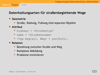 Fußgängerbezogene Datenaufbereitung in OpenStreetMap
Pedestrian Project    10/20




       Datenhaltungsarten für straßenbegleitende Wege
        Geometrie
           Straße, Radweg, Fußweg sind separate Objekte
        Attribut
           highway = <Straßentyp>
           name = <Straßennname>
           <Typ begleit. Weg> = yes/both/…
        Relation
           Beziehung zwischen Straße und Weg
           Komplexe Abbildung
           Probleme minimieren



       Bieber | Uni Potsdam | 07.04.2011
 